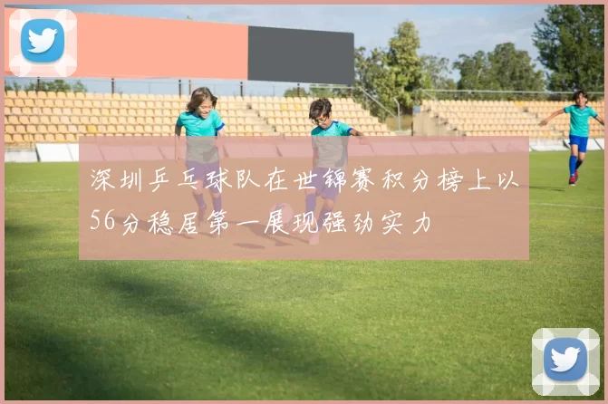深圳乒乓球队在世锦赛积分榜上以56分稳居第一展现强劲实力