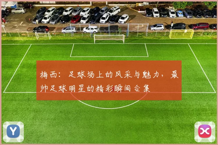 梅西：足球场上的风采与魅力，最帅足球明星的精彩瞬间合集
