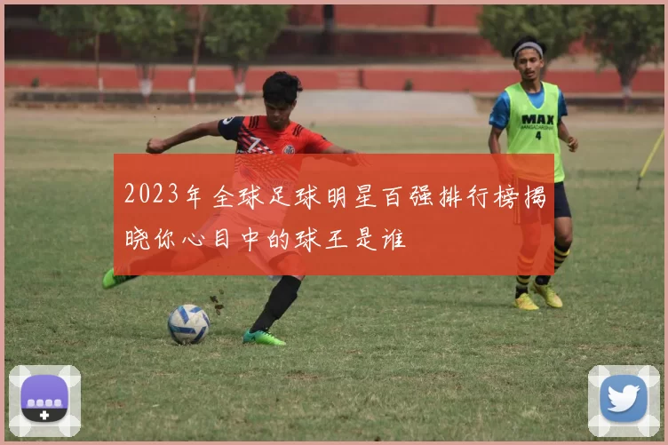2023年全球足球明星百强排行榜揭晓你心目中的球王是谁