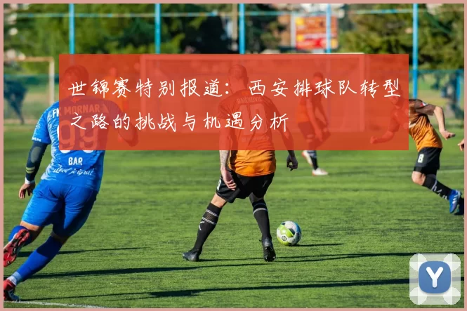 世锦赛特别报道：西安排球队转型之路的挑战与机遇分析