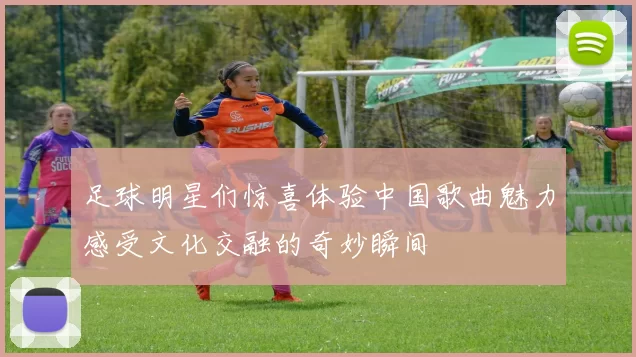 足球明星们惊喜体验中国歌曲魅力感受文化交融的奇妙瞬间