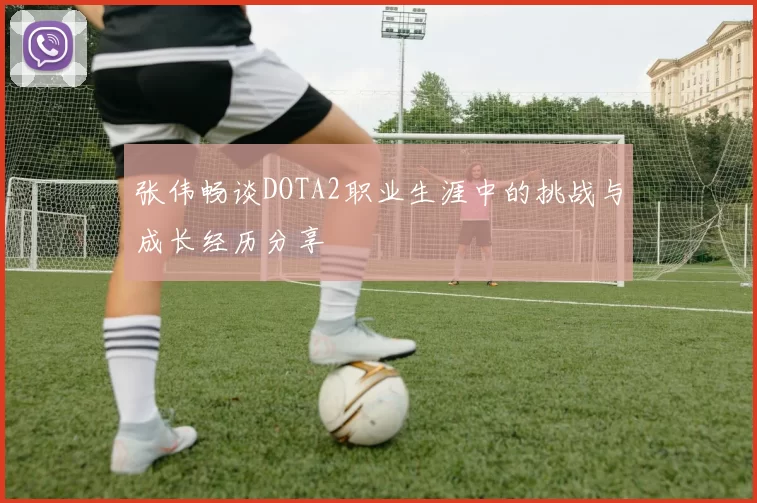 张伟畅谈DOTA2职业生涯中的挑战与成长经历分享