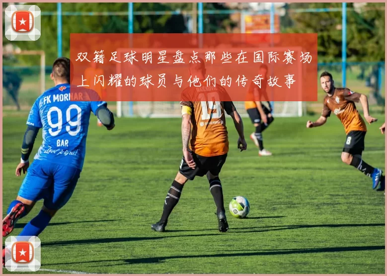 双籍足球明星盘点那些在国际赛场上闪耀的球员与他们的传奇故事