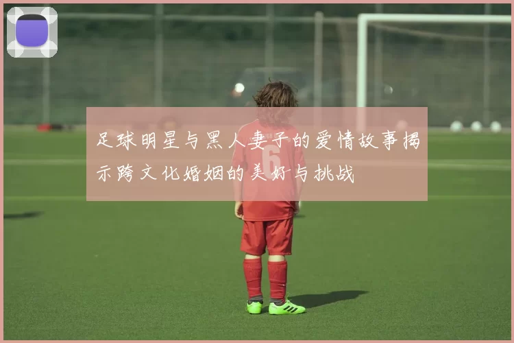足球明星与黑人妻子的爱情故事揭示跨文化婚姻的美好与挑战