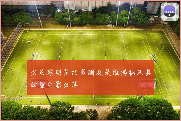 女足球明星的男朋友是谁揭秘及其甜蜜合影分享
