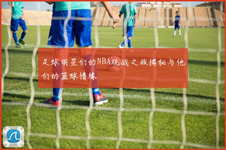 足球明星们的NBA观战之旅揭秘与他们的篮球情缘