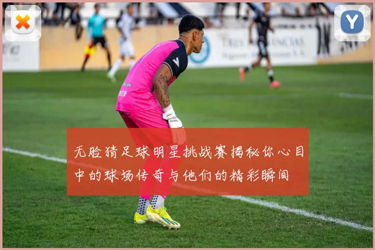 无脸猜足球明星挑战赛揭秘你心目中的球场传奇与他们的精彩瞬间