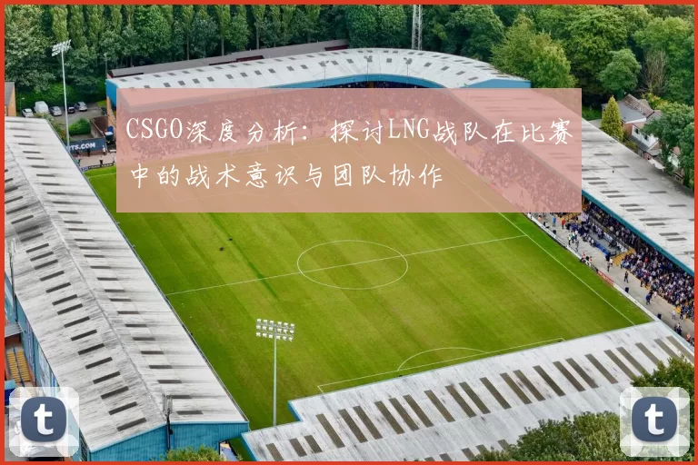 CSGO深度分析：探讨LNG战队在比赛中的战术意识与团队协作