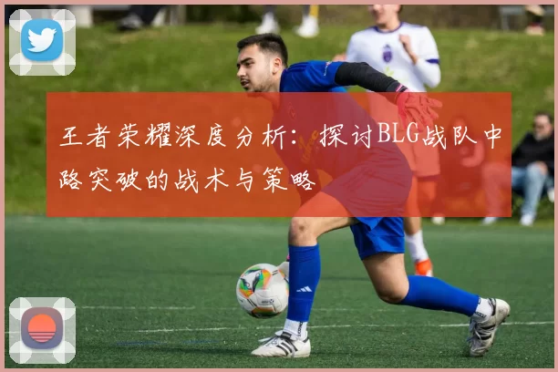 王者荣耀深度分析：探讨BLG战队中路突破的战术与策略