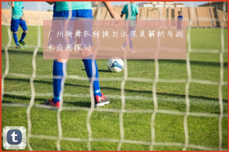 广州街舞队转换打法深度解析与战术应用探讨