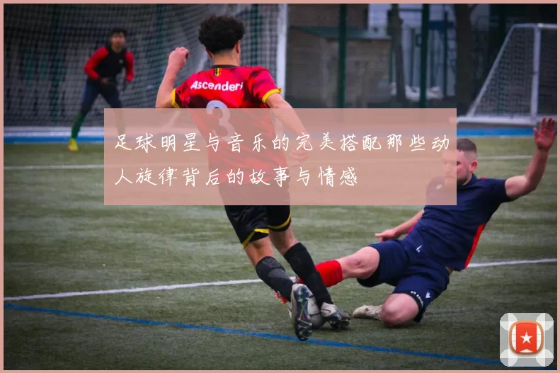 足球明星与音乐的完美搭配那些动人旋律背后的故事与情感