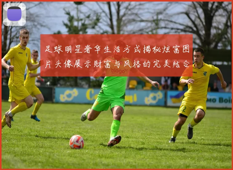 足球明星奢华生活方式揭秘炫富图片头像展示财富与风格的完美结合