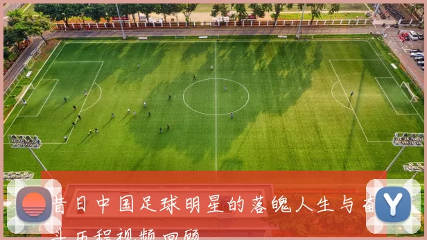 昔日中国足球明星的落魄人生与奋斗历程视频回顾