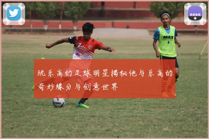 玩乐高的足球明星揭秘他与乐高的奇妙缘分与创意世界