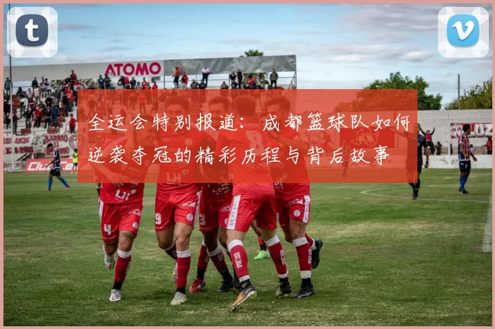 全运会特别报道：成都篮球队如何逆袭夺冠的精彩历程与背后故事