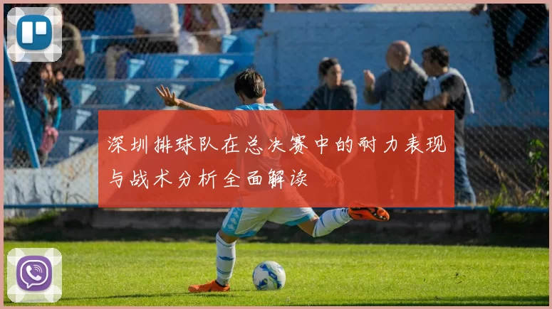 深圳排球队在总决赛中的耐力表现与战术分析全面解读