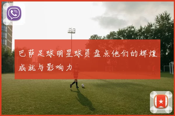 巴萨足球明星球员盘点他们的辉煌成就与影响力
