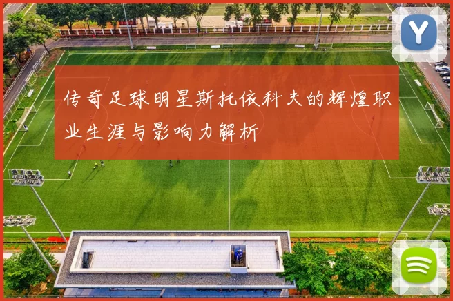 传奇足球明星斯托依科夫的辉煌职业生涯与影响力解析