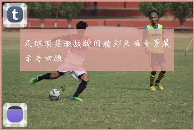 足球明星激战瞬间精彩画面全景展示与回顾