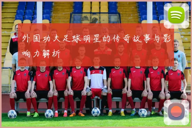 外国功夫足球明星的传奇故事与影响力解析