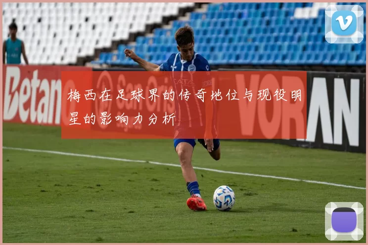 梅西在足球界的传奇地位与现役明星的影响力分析