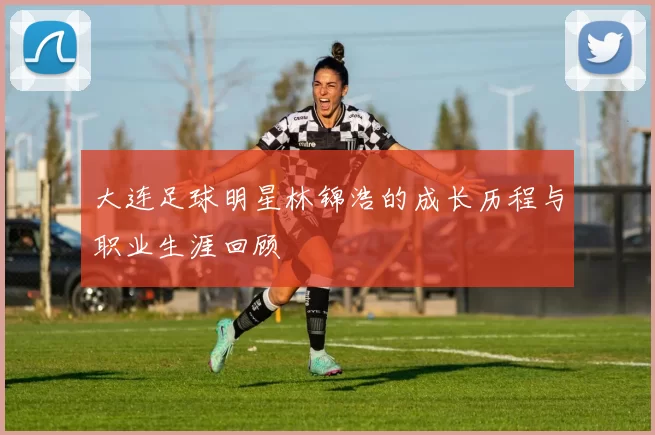 大连足球明星林锦浩的成长历程与职业生涯回顾