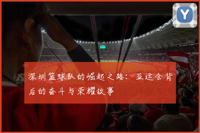 深圳篮球队的崛起之路：亚运会背后的奋斗与荣耀故事