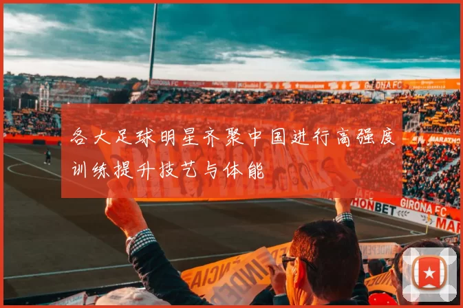 各大足球明星齐聚中国进行高强度训练提升技艺与体能