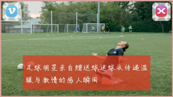 足球明星亲自赠送球迷球衣传递温暖与激情的感人瞬间