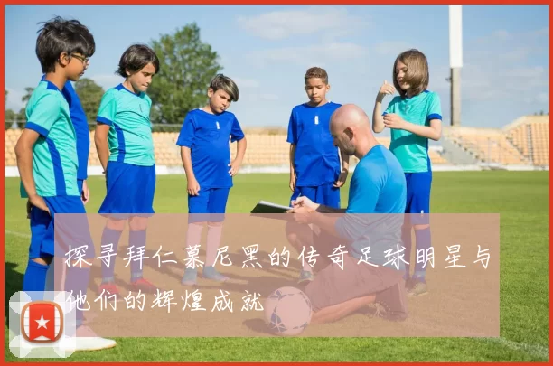 探寻拜仁慕尼黑的传奇足球明星与他们的辉煌成就