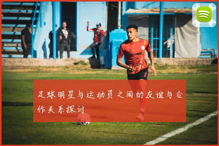 足球明星与运动员之间的友谊与合作关系探讨