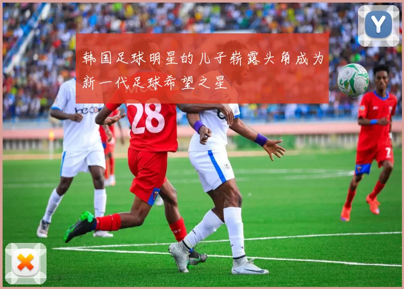 韩国足球明星的儿子崭露头角成为新一代足球希望之星
