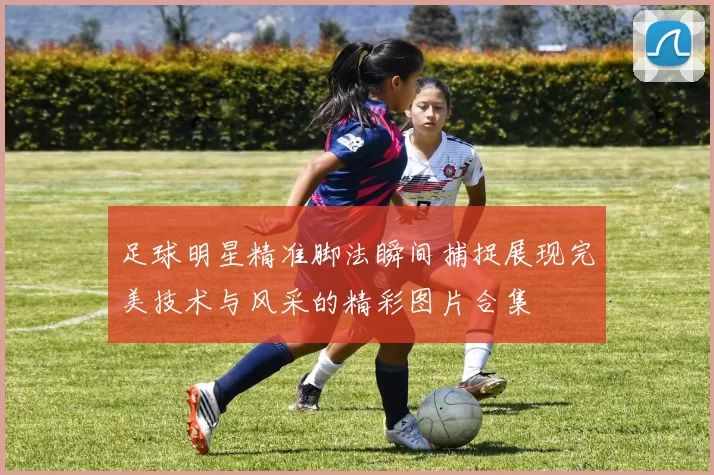 足球明星精准脚法瞬间捕捉展现完美技术与风采的精彩图片合集