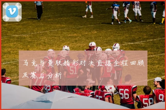 马竞与曼联精彩对决直播全程回顾及赛后分析