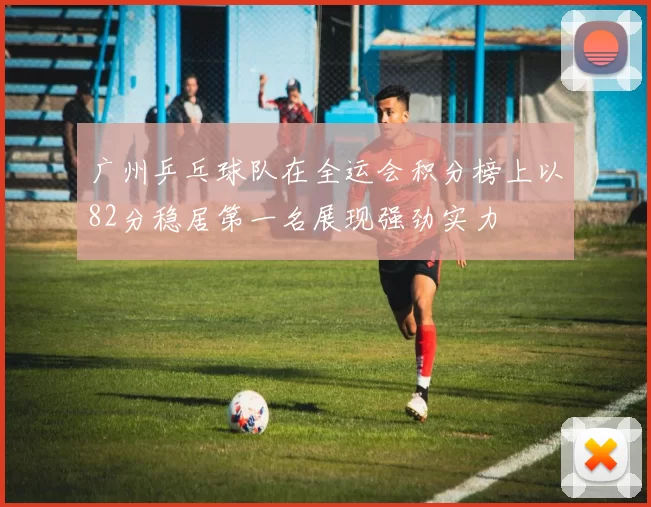 广州乒乓球队在全运会积分榜上以82分稳居第一名展现强劲实力