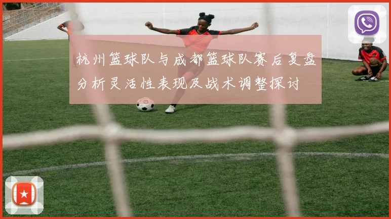 杭州篮球队与成都篮球队赛后复盘分析灵活性表现及战术调整探讨