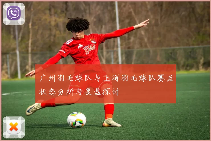 广州羽毛球队与上海羽毛球队赛后状态分析与复盘探讨