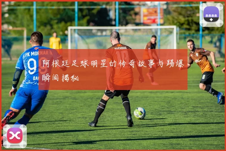 阿根廷足球明星的传奇故事与踢爆瞬间揭秘
