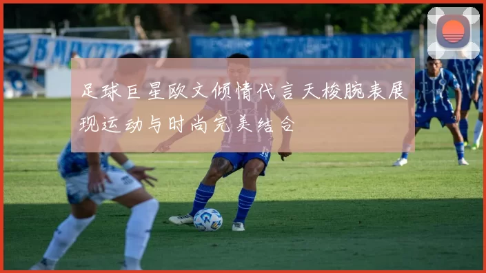 足球巨星欧文倾情代言天梭腕表展现运动与时尚完美结合