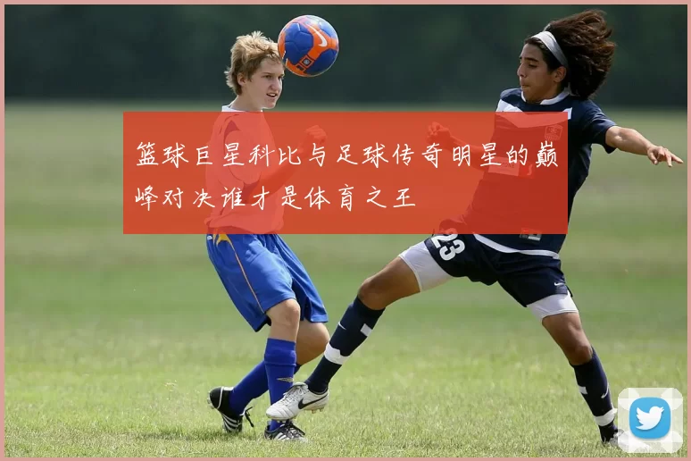 篮球巨星科比与足球传奇明星的巅峰对决谁才是体育之王