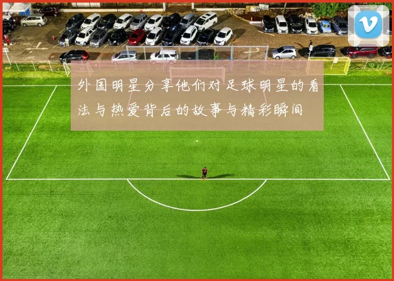 外国明星分享他们对足球明星的看法与热爱背后的故事与精彩瞬间