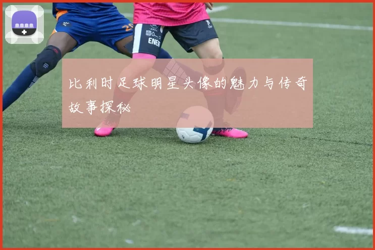 比利时足球明星头像的魅力与传奇故事探秘