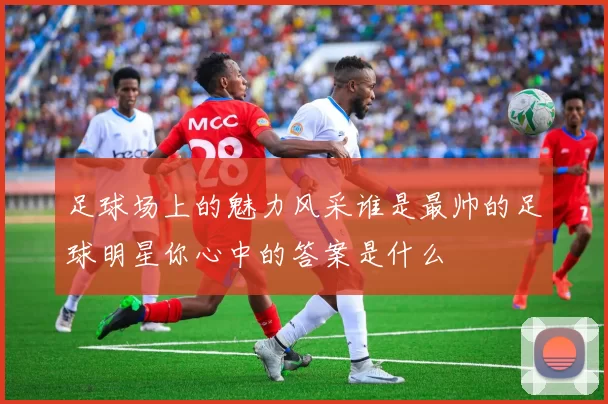 足球场上的魅力风采谁是最帅的足球明星你心中的答案是什么