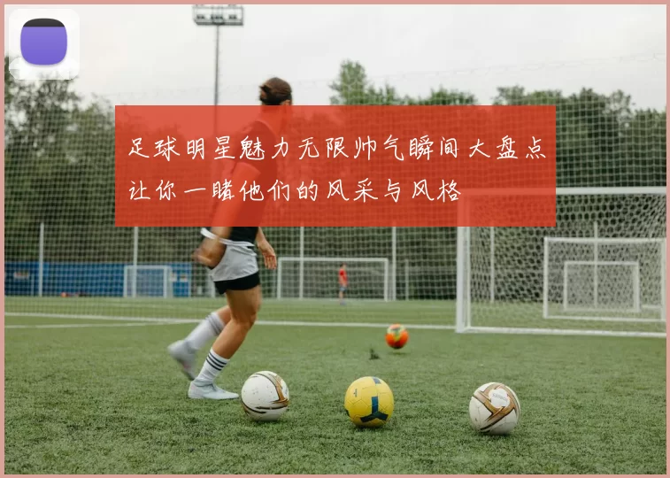 足球明星魅力无限帅气瞬间大盘点让你一睹他们的风采与风格