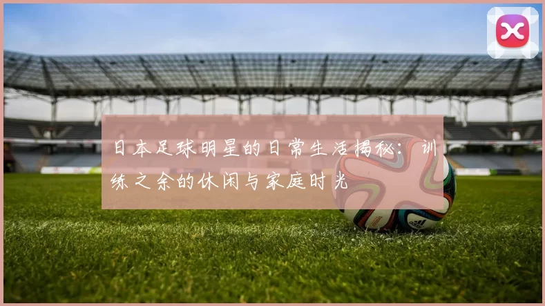 日本足球明星的日常生活揭秘：训练之余的休闲与家庭时光