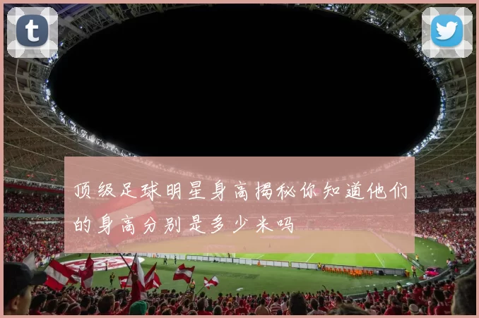 顶级足球明星身高揭秘你知道他们的身高分别是多少米吗