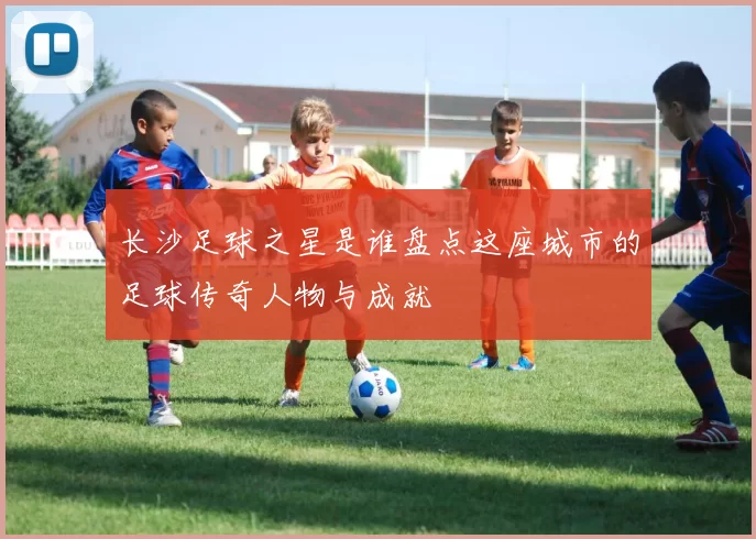 长沙足球之星是谁盘点这座城市的足球传奇人物与成就