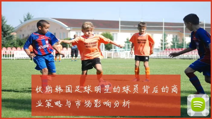 收购韩国足球明星的球员背后的商业策略与市场影响分析
