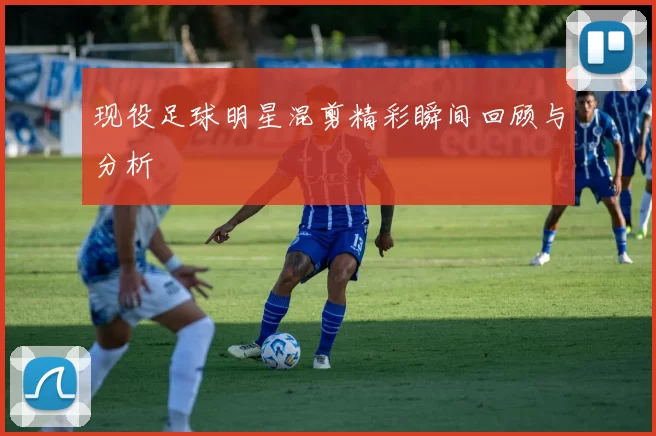现役足球明星混剪精彩瞬间回顾与分析