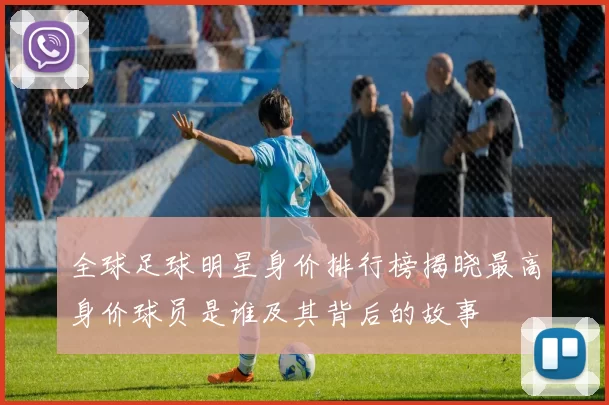 全球足球明星身价排行榜揭晓最高身价球员是谁及其背后的故事